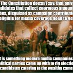 Media Rewrites Constitution To Rig Elections | The Constitution doesn't say, that only candidates that collect enormous amounts of bribes, disguised as campaign contributions, shall be eligible for media coverage need to get elected! That is something modern media companies and political parties came up with to rig elections so only candidates catering to the wealthy came up with! | image tagged in constitution,rigged elections,biased media,propaganda,politics | made w/ Imgflip meme maker