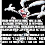 Silly Rabbit | MANY OF US HAVE SEVERE "NEWS BLUES."  REGARDLESS OF POLITICS OR ANY OTHER DISTINCTION, WE ALL NEED A BREAK FROM THIS OVERWHELMINGLY DARK CLOUD OF ANGER, HATE AND GRIEF. I DECLARE SUNDAY, NOVEMBER 4 (MY BIRTHDAY) "SILLY SONG SUNDAY."  POST A SILLY SONG ON YOUR PAGE THAT DAY.  THAT IS IT. | image tagged in silly rabbit | made w/ Imgflip meme maker