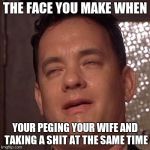 Tom Hanks Orgasm | THE FACE YOU MAKE WHEN; YOUR PEGING YOUR WIFE AND TAKING A SHIT AT THE SAME TIME | image tagged in tom hanks orgasm | made w/ Imgflip meme maker