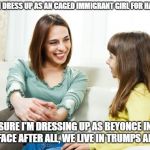 It's satire so don't freakout | MOM, CAN I DRESS UP AS AN CAGED IMMIGRANT GIRL FOR HALLOWEEN? SURE I'M DRESSING UP AS BEYONCE IN BLACKFACE AFTER ALL, WE LIVE IN TRUMPS AMERICA. | image tagged in mother daughter conversation | made w/ Imgflip meme maker