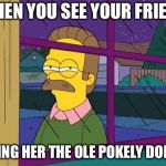 Ned Flanders | WHEN YOU SEE YOUR FRIEND; GIVING HER THE OLE POKELY DOKELY | image tagged in ned flanders | made w/ Imgflip meme maker