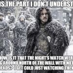 Nights watch | THIS IS THE PART I DON'T UNDERSTAND:; HOW IS IT THAT THE NIGHT'S WATCH WERE RUNNING AROUND NORTH OF THE WALL WITH NOTHING ON THEIR HEADS?  I GET COLD JUST WATCHING THEM ON TV! | image tagged in nights watch | made w/ Imgflip meme maker