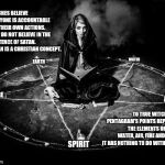 Witches Don't Believe In the Existence of Satan.  You've Been Manipulated ... Again. | WITCHES BELIEVE EVERYONE IS ACCOUNTABLE FOR THEIR OWN ACTIONS.  THEY DO NOT BELIEVE IN THE EXISTENCE OF SATAN. 
SATAN IS A CHRISTIAN CONCEPT. EARTH; WATER; FIRE; AIR; TO TRUE WITCHES THE PENTAGRAM'S POINTS REPRESENT THE ELEMENTS OF EARTH, WATER, AIR, FIRE AND SPIRIT.  IT HAS NOTHING TO DO WITH SATAN. SPIRIT | image tagged in god religion universe,memes,meme,religion of peace,witchcraft,spirituality | made w/ Imgflip meme maker
