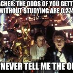 han solo never tell me the odds | TEACHER: THE ODDS OF YOU GETTING AN A WITHOUT STUDYING ARE 0.274673%; ME: NEVER TELL ME THE ODDS | image tagged in han solo never tell me the odds | made w/ Imgflip meme maker