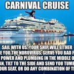 Why would anyone sail on Carnival? | CARNIVAL CRUISE; SAIL WITH US. YOUR SHIP WILL EITHER GIVE YOU THE NOROVIRUS, SERVE YOU BAD FISH, LOSE POWER AND PLUMBING IN THE MIDDLE OF THE OCEAN, TILT TO THE SIDE AND SEND YOU TUMBLING OUT OF YOUR SEAT, OR DO ANY COMBINATION OF THE ABOVE. | image tagged in carnival,memes,boat,travel,sick,toilet humor | made w/ Imgflip meme maker