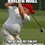 trump golf gut | BUILD A WALL; OUT OF CAKE SO I CAN EAT IT THEN HAVE MEXICO BAKE ANOTHER | image tagged in trump golf gut | made w/ Imgflip meme maker