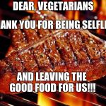 steak | DEAR, VEGETARIANS; THANK YOU FOR BEING SELFLESS; AND LEAVING THE GOOD FOOD FOR US!!! | image tagged in steak | made w/ Imgflip meme maker