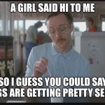 So I Guess You Can Say Things Are Getting Pretty Serious | A GIRL SAID HI TO ME; SO I GUESS YOU COULD SAY THINGS ARE GETTING PRETTY SERIOUS | image tagged in so i guess you can say things are getting pretty serious | made w/ Imgflip meme maker
