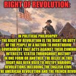 Revolution | RIGHT OF REVOLUTION:; IN POLITICAL PHILOSOPHY, THE RIGHT OF REVOLUTION IS THE RIGHT OR DUTY OF THE PEOPLE OF A NATION TO OVERTHROW A GOVERNMENT THAT ACTS AGAINST THEIR COMMON INTERESTS. STATED THROUGHOUT HISTORY IN ONE FORM OR ANOTHER, THE BELIEF IN THIS RIGHT HAS BEEN USED TO JUSTIFY VARIOUS REVOLUTIONS INCLUDING THE ENGLISH CIVIL WAR, THE AMERICAN REVOLUTION AND THE FRENCH REVOLUTION. | image tagged in revolution | made w/ Imgflip meme maker