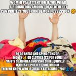 Ridiculous amounts of clothes protect women from demon possession or does it? | WOMEN PAY ATTENTION IF YOU WEAR A RIDICULOUS AMOUNT OF CLOTHES IT CAN PROTECT YOU FROM DEMON POSSESSION..🤣; SO GO AHEAD AND SPEND TONS OF MONEY 💰 ON CLOTHES IT'S FOR YOUR SAFETY SO GO ON A SHOPPING SPREE QUICKLY!

IF IT DOESN'T PROTECT YOU THOUGH THEN WE KNOW WHO IS "REALLY ATTACKING" YOU!👤👥 | image tagged in clothes,memes | made w/ Imgflip meme maker