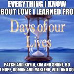 Days of our Lives | EVERYTHING I KNOW ABOUT LOVE I LEARNED FROM; PATCH AND KAYLA, KIM AND SHANE, BO AND HOPE, ROMAN AND MARLENA, WILL AND SONNY | image tagged in days of our lives | made w/ Imgflip meme maker