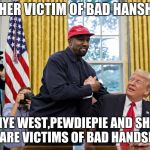 trump and kanye | ANOTHER VICTIM OF BAD HANSHAKES; KANYE WEST,PEWDIEPIE AND SHANE DAWSON ARE VICTIMS OF BAD HANDSHAKES RIP | image tagged in trump and kanye | made w/ Imgflip meme maker