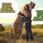 Never fully trust an animal that could eat you....it's just common sense. | HIS BACK MEAT IS GETTING TENDER....SOON I SHALL DEVOUR HIM; THIS IS SO BEAUTIFUL, I'M ACTUALLY HUGGING A TIGER! | image tagged in tiger,nature,hugs,memes | made w/ Imgflip meme maker