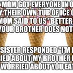icecream | MY MOM GOT EVERYONE IN OUR FAMILY THEIR OWN TUB OF ICE CREAM. MY MOM SAID TO US "BETTER HIDE IT SO YOUR BROTHER DOES NOT EAT IT. MY SISTER RESPONDED "I'M NOT WORRIED ABOUT MY BROTHER EATING IT.  I'M WORRIED ABOUT YOU EATING IT. | image tagged in icecream | made w/ Imgflip meme maker