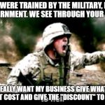 angry American soldier  | WE WERE TRAINED BY THE MILITARY, NOT THE GOVERNMENT. WE SEE THROUGH YOUR BULLSHIT. IF YOU REALLY WANT MY BUSINESS GIVE WHATEVER IT IS TO ME AT COST AND GIVE THE ''DISCOUNT'' TO MY FAMILY. | image tagged in angry american soldier | made w/ Imgflip meme maker