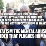 Bibi Melech Israel | INSTITUTIONALIZED JEWS PICKING MASTERS.  LETTING STATES SACRIFICE THE LIVES OF THEIR CHILDREN FOR $$6,000 YEARS. THE OLDEST AND MOST EDUCATED GROUP OF SLAVES. STATISM THE MENTAL ABUSE DISORDER THAT PLAGUES HUMANITY | image tagged in bibi melech israel | made w/ Imgflip meme maker