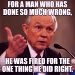 Jeff Sessions | FOR A MAN WHO HAS DONE SO MUCH WRONG, HE WAS FIRED FOR THE ONE THING HE DID RIGHT. | image tagged in jeff sessions | made w/ Imgflip meme maker