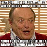 Grandpa Has Gone Too Far | I WAS DIGGING A HOLE IN MY WIFE’S  GARDEN WHEN I FOUND A CHEST FULL OF GOLD COINS. I WAS ABOUT TO RUN INSIDE TO TELL HER ABOUT IT WHEN I REMEMBERED WHY I WAS DIGGING THE HOLE. | image tagged in grandpa has gone too far | made w/ Imgflip meme maker