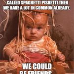 spaghetti | WHEN YOU WERE A KID IF YOU CALLED SPAGHETTI PISKETTI THEN WE HAVE A LOT IN COMMON ALREADY. WE COULD BE FRIENDS. | image tagged in spaghetti | made w/ Imgflip meme maker