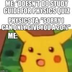 Surprised Picachu | ME: *DOESN'T DO STUDY GUIDE FOR PHYSICS QUIZ; PHYSICS TA: "SORRY I CAN ONLY GIVE YOU A 20%"; ME: | image tagged in surprised picachu | made w/ Imgflip meme maker