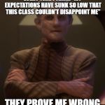 dissapointed odo | EVERY TIME I THINK "MY EXPECTATIONS HAVE SUNK SO LOW THAT THIS CLASS COULDN'T DISAPPOINT ME"; THEY PROVE ME WRONG | image tagged in dissapointed odo | made w/ Imgflip meme maker