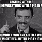 Gomez speaks for me.  | ARGUING WITH ME; IS LIKE WRESTLING WITH A PIG IN MUD. YOU WON'T  WIN AND AFTER A WHILE YOU MIGHT REALIZE THE PIG ENJOYS IT. | image tagged in gomez addams,wrestling pig,arguing | made w/ Imgflip meme maker