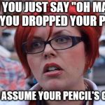 Angry Feminist | DID YOU JUST SAY "OH MAN!" WHEN YOU DROPPED YOUR PENCIL? DID YOU ASSUME YOUR PENCIL'S GENDER? | image tagged in angry feminist | made w/ Imgflip meme maker