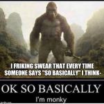OK SO BASICALLLY I'm monky | I FRIKING SWEAR THAT EVERY TIME SOMEONE SAYS "SO BASICALLY" I THINK- | image tagged in ok so basicallly i'm monky | made w/ Imgflip meme maker