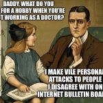Ahhh, the anonymity of the interwebs | DADDY, WHAT DO YOU DO FOR A HOBBY WHEN YOU’RE NOT WORKING AS A DOCTOR? I MAKE VILE PERSONAL ATTACKS TO PEOPLE I DISAGREE WITH ON INTERNET BULLETIN BOARDS | image tagged in what did you do daddy,internet,personal attacks,mean people,memes | made w/ Imgflip meme maker