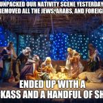 nativity scene | UNPACKED OUR NATIVITY SCENE YESTERDAY AND REMOVED ALL THE JEWS, ARABS, AND FOREIGNERS. ENDED UP WITH A JACKASS AND A HANDFUL OF SHEEP | image tagged in nativity scene | made w/ Imgflip meme maker