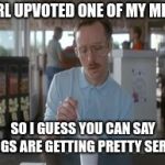 Almost to first base! | A GIRL UPVOTED ONE OF MY MEMES SO I GUESS YOU CAN SAY THINGS ARE GETTING PRETTY SERIOUS | image tagged in memes,so i guess you can say things are getting pretty serious,upvote,girl | made w/ Imgflip meme maker