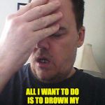 face palm | ALL I WANT TO DO IS TO DROWN MY TROUBLES.  BUT MY WIFE WON'T GO SWIMMING WITH ME. | image tagged in face palm | made w/ Imgflip meme maker