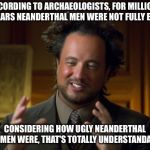 Ancient Aliens Guy | ACCORDING TO ARCHAEOLOGISTS, FOR MILLIONS OF YEARS NEANDERTHAL MEN WERE NOT FULLY ERECT. CONSIDERING HOW UGLY NEANDERTHAL WOMEN WERE, THAT'S TOTALLY UNDERSTANDABLE | image tagged in ancient aliens guy | made w/ Imgflip meme maker