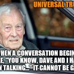 Universal truths | UNIVERSAL TRUTH #2; WHEN A CONVERSATION BEGINS LIKE, "YOU KNOW, DAVE AND I HAVE BEEN TALKING..." IT CANNOT BE GOOD. | image tagged in old man driving | made w/ Imgflip meme maker