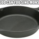 Cast Iron Skillet | OH MY GOD CAN YOU SING MONSTER PLZ | image tagged in cast iron skillet | made w/ Imgflip meme maker