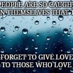 raindrops | PEOPLE ARE SO CAUGHT UP IN THEMSELVES THAT THEY; FORGET TO GIVE LOVE BACK TO THOSE WHO LOVE THEM | image tagged in raindrops | made w/ Imgflip meme maker