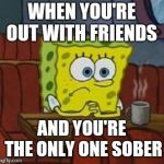 Lonely Spongebob | WHEN YOU'RE OUT WITH FRIENDS; AND YOU'RE THE ONLY ONE SOBER | image tagged in lonely spongebob | made w/ Imgflip meme maker
