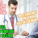 What’s up doc ? | I’M SORRY TO SAY SIR YOU ONLY HAVE SIX MONTHS TO LIVE; HA..I COULDN’T PAY YOUR BILL IN SIX MONTHS; O.K I’LL GIVE YOU TWELVE MONTHS TO LIVE | image tagged in doctor patient2,debts,death | made w/ Imgflip meme maker
