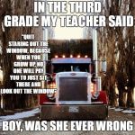 A big thanks to all the truck drivers on the road. Happy Thanksgiving. | IN THE THIRD GRADE MY TEACHER SAID; "QUIT STARING OUT THE WINDOW, BECAUSE WHEN YOU GROW UP, NO ONE WILL PAY YOU TO JUST SIT THERE AND LOOK OUT THE WINDOW"; BOY, WAS SHE EVER WRONG | image tagged in old truckers,big rigs,random,trucks | made w/ Imgflip meme maker