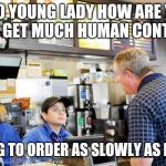 Slow lonely old customer | HELLO YOUNG LADY HOW ARE YOU? I DON'T GET MUCH HUMAN CONTACT SO I'M GOING TO ORDER AS SLOWLY AS POSSIBLE | image tagged in confused mcdonalds cashier,retail | made w/ Imgflip meme maker