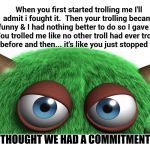 My Trolls Are Broken.  Can I Exchange Them? | When you first started trolling me I'll admit i fought it.  Then your trolling became funny & I had nothing better to do so I gave in.  You trolled me like no other troll had ever trolled me before and then... it's like you just stopped trying. I THOUGHT WE HAD A COMMITMENT. | image tagged in troll,memes,meme,imgflip trolls,troll award,donald trump is an idiot | made w/ Imgflip meme maker