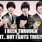 The Beatles  | I BEEN THROUGH IT.. BUT I GOTS THIS!!! | image tagged in the beatles | made w/ Imgflip meme maker