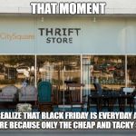 Ugly thrift store | THAT MOMENT; YOU REALIZE THAT BLACK FRIDAY IS EVERYDAY AT THE THRIFT STORE BECAUSE ONLY THE CHEAP AND TACKY SHOPS HERE | image tagged in ugly thrift store | made w/ Imgflip meme maker