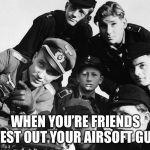Apparently it’s like this | WHEN YOU’RE FRIENDS TEST OUT YOUR AIRSOFT GUN | image tagged in german army,memes,airsoft,squad | made w/ Imgflip meme maker