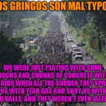 Migrant Caravan | LOS GRINGOS SON MAL TYPOS; WE WERE JUST PLAYING WITH SOME ROCKS AND CHUNKS OF CONCRETE WITH OUR KIDS WHEN ALL THE SUDDEN THEY SPRAYED US WITH TEAR GAS AND SHOT US WITH PEPPER BALLS. AND THEY WEREN'T EVEN JALEPENOS! | image tagged in migrant caravan | made w/ Imgflip meme maker