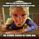Scary old teacher | THERE IS A 100 YEAR OLD WOMAN STILL TEACHING MATH AT A HIGH SCHOOL IN NEW YORK. THE SCHOOL CLOSED 40 YEARS AGO. | image tagged in scary old teacher | made w/ Imgflip meme maker