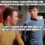 Kirk and Spock | I MESSED UP SPOCK, I PLAYED WITH SPACE TIME AGAIN AND AFFECTED AN EARLY 21ST CENTURY ELECTION; JIM... I GOT IT COVERED THE GUY WHO WON IS AN IDIOT AND THEY'LL VOTE HIM OUT SOON (MUMBLES) ... MAYBE; ... | image tagged in kirk and spock | made w/ Imgflip meme maker