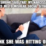 psychiatrist | MY  SHRINK  SAID  THAT  MY  NARCISSISM  CAUSES  ME  TO  MISREAD  SOCIAL  SITUATIONS. I  THINK  SHE  WAS  HITTING  ON  ME. | image tagged in psychiatrist | made w/ Imgflip meme maker