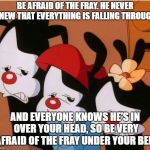Animaniacs: Be Afraid | BE AFRAID OF THE FRAY. HE NEVER KNEW THAT EVERYTHING IS FALLING THROUGH. AND EVERYONE KNOWS HE'S IN OVER YOUR HEAD, SO BE VERY AFRAID OF THE FRAY UNDER YOUR BED. | image tagged in animaniacs be afraid | made w/ Imgflip meme maker