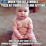 fat baby | WHEN YOU EAT A WHOLE PIZZA BY YOURSELF IN ONE SITTING; AND YOU'RE NOT SURE IF YOU SHOULD BE PROUD OR ASHAMED OF YOURSELF. | image tagged in fat baby | made w/ Imgflip meme maker